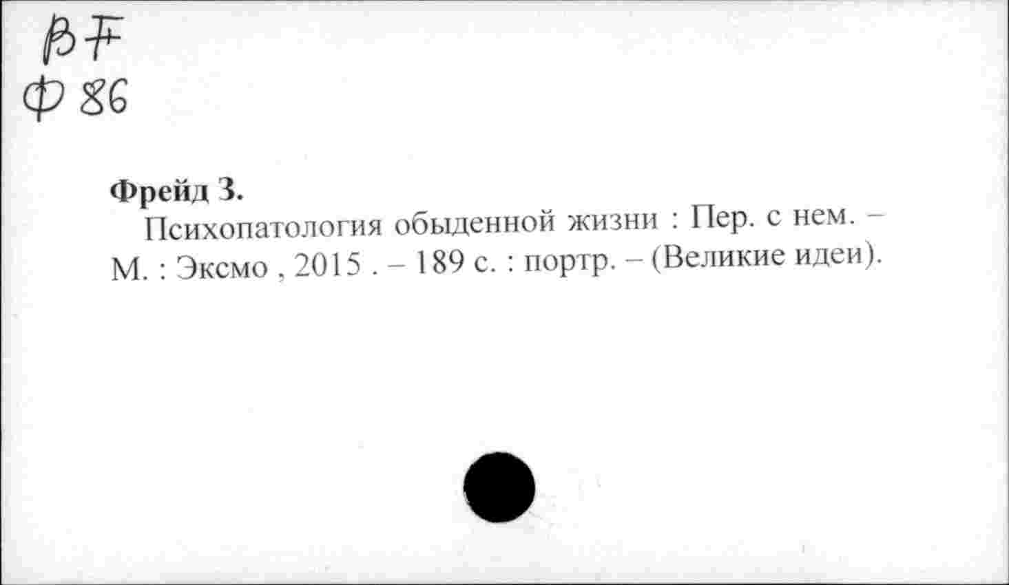 ﻿Фрейд 3.
Психопатология обыденной жизни : Пер. с нем. М. : Эксмо , 2015 . - 189 с. : портр. - (Великие идеи).